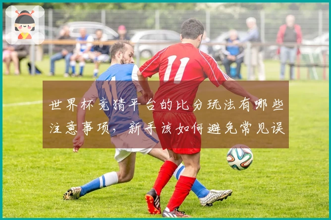 世界杯竞猜平台的比分玩法有哪些注意事项，新手该如何避免常见误区