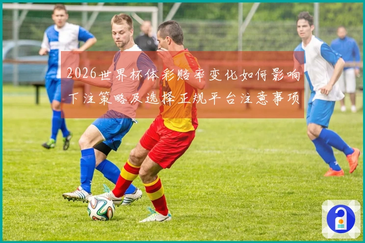 2026世界杯体彩赔率变化如何影响下注策略及选择正规平台注意事项